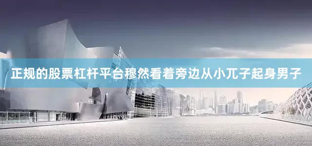 正规的股票杠杆平台穆然看着旁边从小兀子起身男子