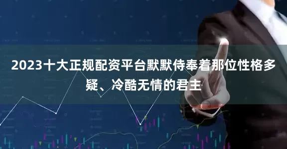 2023十大正规配资平台默默侍奉着那位性格多疑、冷酷无情的君主