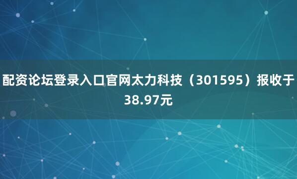 配资论坛登录入口官网太力科技（301595）报收于38.97元